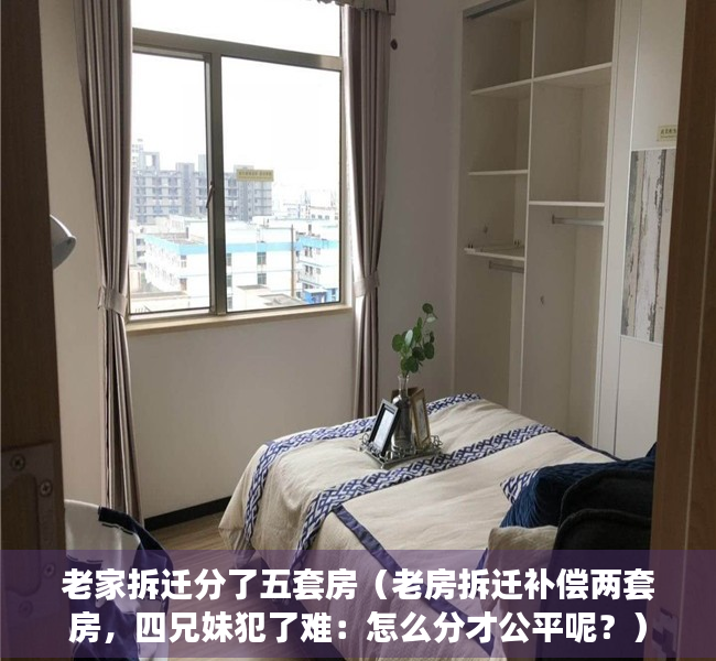 老家拆迁分了五套房（老房拆迁补偿两套房，四兄妹犯了难：怎么分才公平呢？）