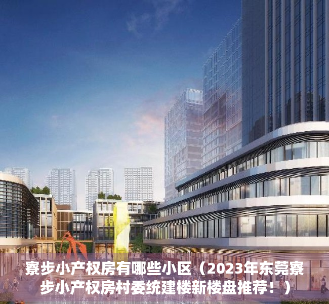 寮步小产权房有哪些小区（2023年东莞寮步小产权房村委统建楼新楼盘推荐！）