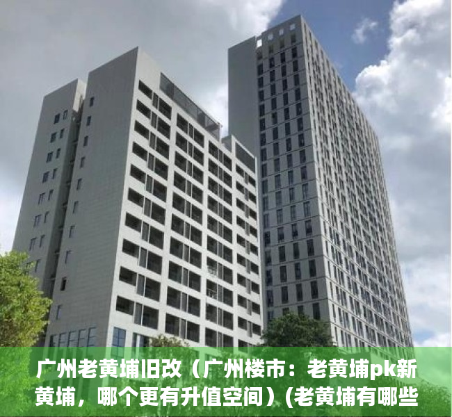 广州老黄埔旧改（广州楼市：老黄埔pk新黄埔，哪个更有升值空间）(老黄埔有哪些新楼盘)