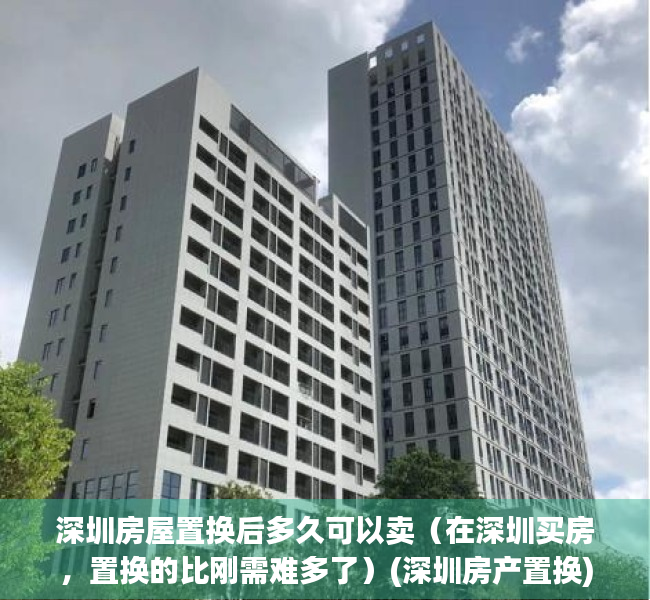 深圳房屋置换后多久可以卖（在深圳买房，置换的比刚需难多了）(深圳房产置换)