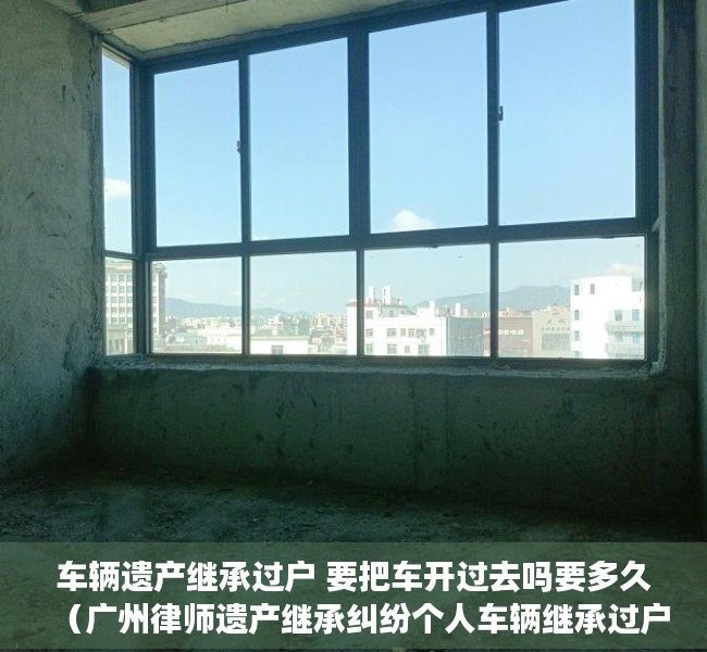 车辆遗产继承过户 要把车开过去吗要多久（广州律师遗产继承纠纷个人车辆继承过户需要什么手续）