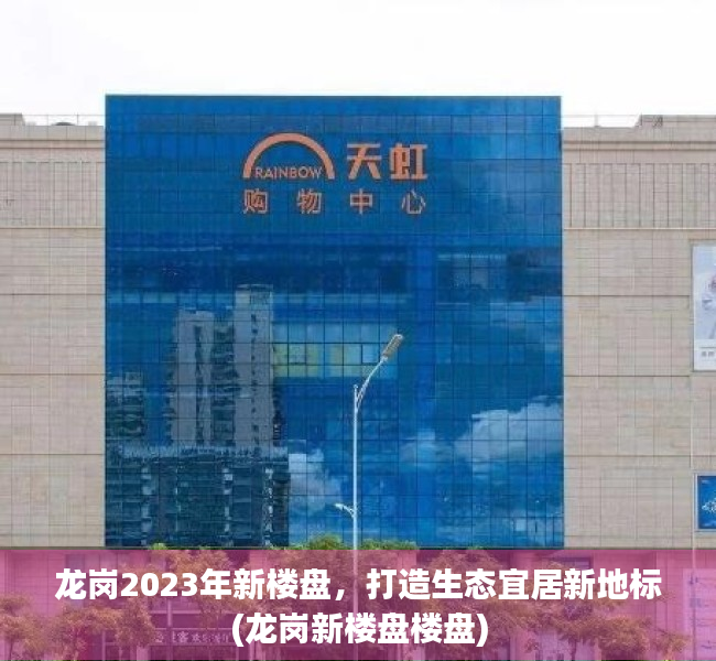 龙岗2023年新楼盘，打造生态宜居新地标(龙岗新楼盘楼盘)