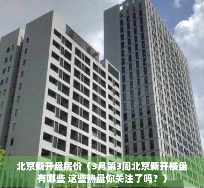 北京新开盘房价（3月第3周北京新开楼盘有哪些 这些热盘你关注了吗？）