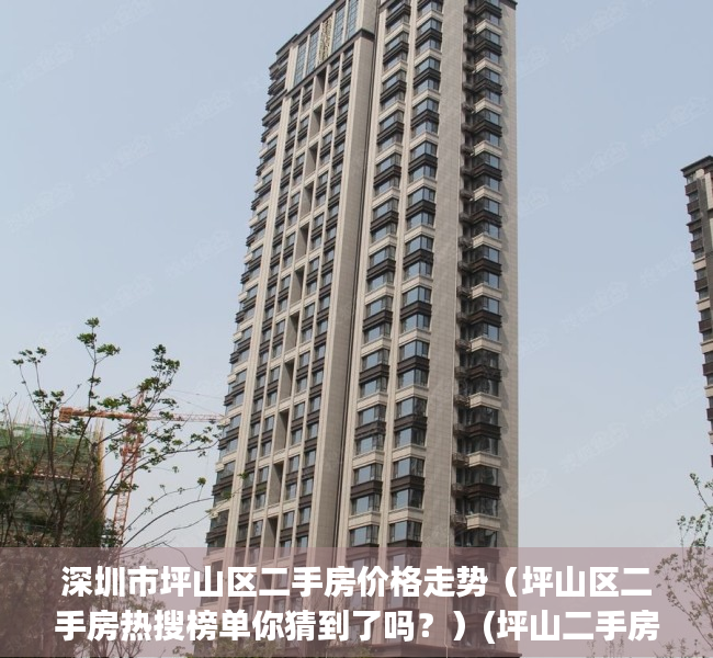 深圳市坪山区二手房价格走势（坪山区二手房热搜榜单你猜到了吗？）(坪山二手房价最新情况)