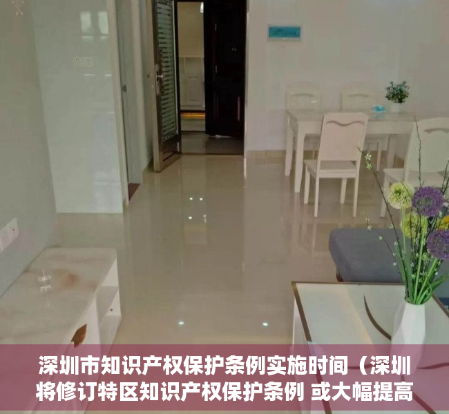 深圳市知识产权保护条例实施时间（深圳将修订特区知识产权保护条例 或大幅提高侵权法定赔偿额上限）